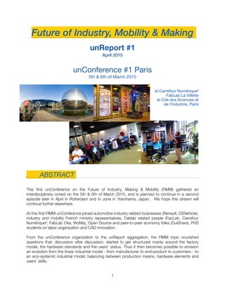 Future of Industry, Mobility & Making
unReport #1
April 2015
unConference #1 Paris 

5th & 6th of March 2015

at Carrefour Numérique²

FabLab La Villette 

at Cité des Sciences et
de l’Industrie, Paris

　
.	 ABSTRACT
This ﬁrst unConference on the Future of Industry, Making & Mobility (FIMM) gathered an
interdisciplinary crowd on the 5th & 6th of March 2015, and is planned to continue in a second
episode later in April in Rotterdam and in June in Yokohama, Japan. We hope this stream will
continue further elsewhere.
At this ﬁrst FIMM unConference joined automotive industry related businesses (Renault, OSVehicle),
industry and mobility French ministry representatives, Fablab related people (FacLab, Carrefour
Numérique², FabLab Oita, WoMa), Open Source and peer-to-peer economy folks (OuiShare), PhD
students on labor organization and CAD innovation.
From the unConference organization to the unReport aggregation, the FIMM topic nourished
questions that, discussion after discussion, started to get structured mainly around the factory
model, the hardware standards and the users’ status. Thus it then becomes possible to envision
an evolution from the linear industrial model - from manufacturer to end-product to customers - to
an eco-systemic industrial model, balancing between production means, hardware elements and
users’ skills. 
"1
 