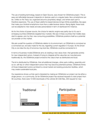 The use of existing technology, based on Open Source, was chosen for OSVehicle project. This is
easy and affordable because it depends on devices used on a regular basis, like a smartphone can
be. Unlike on the Twizy car, organized around a proprietary design, and where each part is
therefore expensive. The use of Open platforms based devices brings inﬁnite possibilities, like apps
that make your Android smartphone more than a caller/receiver device. Being digital, these tools
can be adapted to new needs and also personalized in term of dashboard for instance.
As for the choice of power source, the choice for electric engine was partly due to it’s use in
emerging countries (OSVehicle targeted futur market). We see in these countries that middle class
start to appear, and, by that, new consuming possibilities. OSVehicle positions itself as a potential
car provider on this market.
We ask ourself the question of OSVehicle relation to its environment, so OSVehicle is conceived as
a connected car, and also made for the city, regarding current regulation in Europe. As the Smart
City is one idea the city of tomorrow may look like, OSVehicle could be connected to it.
In terms of business model,OSVehicle aims at creating a new value chain, that generates activity
for new independent actors. Instead of trying to integrate all the value like car manufacturers
traditionally do, the OSVehicle project envisions this value chain as distributed and local.
The kit is distributed by OSVehicle, then all additional changes, other parts crafting, assembly and
so on, will rely on other independent actors that may become potential business. OSVehicle thinks
of those independent actors as linked to a local market and existing production facilities, which
may create sustainable local jobs.
Our experience shows us that user’s interested by making an OSVehicle our project can be either a
single person, or a community. So far OSVehicle project has received requests to start project from
90 countries, there were 10 000 downloads of the vehicle 3D CAD ﬁles, 200 request for new
"10
THE WAY VALUE MAY BE DISTRIBUTED AMONG THE NETWORK
 