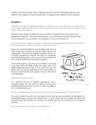 projects, 100 letters of intent. Carlo di Micheli pointed out that the Interested proﬁles are very
different, from engineer to Porsche passionate, or college student willing to launch a startup.
Questions
Challenge is to make a sustainable ecosystem. In order to do that, you need a low cost development
and to check viability first. By making your car Open Source you lower the value of a vehicle on the
market. What is your design ?
OSVehicle team designs a platform for new car models to appear and for this chassis to be
adapted and improved. That is the main reason for us to choose Open Source; because Open
Source ecosystem is an accelerator, for our project or the one connected to it.
Do you think that one platform is enough or could there be several platforms that coexist ? And also, is
there similar projects, and if yes, what do you think about them ?
About the number of platforms, we do believe that many of
them could work, as long as they are Open Source and
collaborative. That way, the created ecosystem remains an
innovation accelerator. It shall be the same for companies
and manufacturing plants, they may join the eco-system as
soon as they contribute to that open ecosystem.
As for other projects, I can think of Local Motors, who build
a car that costs 100 000$ or the wiki speed, who is 25
000$. OSVehicle costs 6 000 $. Price would be the main
reason why we are not positioned on the same market, or
that we do not have the same project in the end. We want it
to be affordable.
What is your business model ?
It is “sell kits and Do It Together experiences”, like a
consulting group. We can give to a group of persons an
interesting workshop based on how to build and design a
car, in a collaborative way.
Are you competitive with manufacturers, and what about the traditional production line efficiency ?
One way to lower the costs is to use existant items. Yes, we are competitive, as we depend on
standardized parts and low cost development, or even reuse. We use existing manufacturing
companies and their efﬁciency to produce our chassis. We also did conceived it to be easy to
produce.
What is your use for virtual reality ? Is it to design cars ?
"11
 