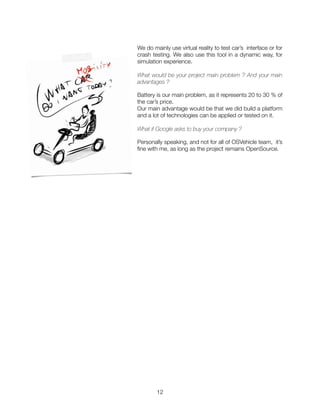 We do mainly use virtual reality to test car’s interface or for
crash testing. We also use this tool in a dynamic way, for
simulation experience.
What would be your project main problem ? And your main
advantages ?
Battery is our main problem, as it represents 20 to 30 % of
the car’s price.
Our main advantage would be that we did build a platform
and a lot of technologies can be applied or tested on it.
What if Google asks to buy your company ?
Personally speaking, and not for all of OSVehicle team, it’s
ﬁne with me, as long as the project remains OpenSource.
"12
 