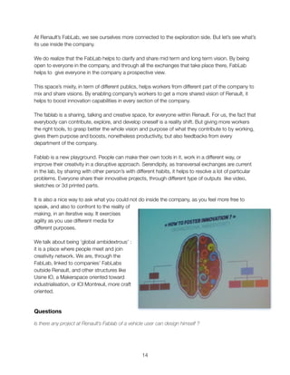 At Renault’s FabLab, we see ourselves more connected to the exploration side. But let’s see what’s
its use inside the company.
We do realize that the FabLab helps to clarify and share mid term and long term vision. By being
open to everyone in the company, and through all the exchanges that take place there, FabLab
helps to give everyone in the company a prospective view.
This space’s mixity, in term of different publics, helps workers from different part of the company to
mix and share visions. By enabling company’s workers to get a more shared vision of Renault, it
helps to boost innovation capabilities in every section of the company.
The fablab is a sharing, talking and creative space, for everyone within Renault. For us, the fact that
everybody can contribute, explore, and develop oneself is a reality shift. But giving more workers
the right tools, to grasp better the whole vision and purpose of what they contribute to by working,
gives them purpose and boosts, nonetheless productivity, but also feedbacks from every
department of the company.
Fablab is a new playground. People can make their own tools in it, work in a different way, or
improve their creativity in a disruptive approach. Serendipity, as transversal exchanges are current
in the lab, by sharing with other person’s with different habits, it helps to resolve a lot of particular
problems. Everyone share their innovative projects, through different type of outputs like video,
sketches or 3d printed parts.
It is also a nice way to ask what you could not do inside the company, as you feel more free to
speak, and also to confront to the reality of
making, in an iterative way. It exercises
agility as you use different media for
different purposes.
We talk about being ‘global ambidextrous’ :
it is a place where people meet and join
creativity network. We are, through the
FabLab, linked to companies’ FabLabs
outside Renault, and other structures like
Usine IO, a Makerspace oriented toward
industrialisation, or ICI Montreuil, more craft
oriented.
Questions
Is there any project at Renault’s Fablab of a vehicle user can design himself ?
"14
 