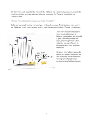 We don’t have such project at the moment. Our Fablab is ﬁrst a community ressource, in order to
boost connections among employees within the enterprise. Our Fablab is restricted to our
company users.
What are the results so far? Are people coming to the Fablab ?
So far, we see people coming from each part of Renault company. The projects we have seen in
the Fablab are mostly personal ones, and not really for rapid prototyping of Renault’s projects yet.
There were no deﬁned objectives
when opening this space at
Renault. Nevertheless, we did build
a great community among the
users, and through them further
within the company. Now, it is
considered a success within the
enterprise.
On site, a lot of talking happen, lot
of enablers reveal themselves. We
also host many inside workshops.
Coming to the Fablab is now
considered as a habits disruption.
"15
 