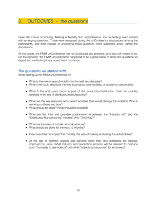 3. 	 OUTCOMES - the questions
Given the Future of Industry, Making & Mobility ﬁrst unConference, the co-hosting team started
with emerging questions. Those were assessed during the unConference discussions among the
participants, and then instead of answering these question, more questions arose udring the
discussions.
At that stage, the FIMM unConference has no’t produced any answers, as it was not meant to be.
On the opposite, the FIMM unConference happened to be a great place to share the questions an
expert and multi-disciplinary crowd has in common.
The questions we started with,
when setting up the FIMM unConference #1
■ What is the new shape of mobility for the next two decades?
■ What if we could distribute the way to produce cars/mobility, or access to cars/mobility
■ What if the end users become part of the production/distribution chain for mobility
services in the era of distributed manufacturing?
■ What are the key elements and current activities that would change the mobility? Who is
working on these and how?
■ What should be done? What should be avoided?
■ What are the links and possible combination in-between the “Industry 4.0” and the
“Distributed Manufacturing” models? Any “Third way?”
■ What are the roles of mobile network services?
■ What should be done for the next 12 months?
■ How does Internet impact the mobility, the way of making and using the automobiles?
■ At the age of internet, objects and services more than only softwares are hacked,
improved by users. What industry and production process will be relevant to produce
such "not ready to use objects" but rather "objects as resources" for end users?
"16
 