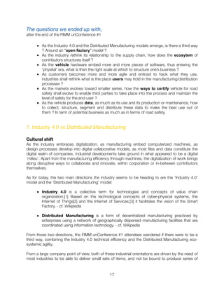 The questions we ended up with,
after the end of the FIMM unConference #1
■ As the Industry 4.0 and the Distributed Manufacturing models emerge, is there a third way
? Around an “open factory” model ?
■ As the industry rethink its relationship to the supply chain, how does the ecosytem of
contributors structures itself ?
■ As the vehicle hardware embed more and more pieces of software, thus entering the
‘physital’ era, what is then the right scale at which to structure one’s business ?
■ As customers becomes more and more agile and enticed to hack what they use,
industries shall rethink what is the place users may hold in the manufacturing/distribution
processes ?
■ As the markets evolves toward smaller series, how the ways to certify vehicle for road
safety shall evolve to enable third parties to take place into the process and maintain the
level of safety for the end user ?
■ As the vehicle produces data, as much as its use and its production or maintenance, how
to collect, structure, segment and distribute these data to make the best use out of
them ? In term of potential business as much as in terms of road safety.
1. Industry 4.0 vs Distributed Manufacturing
Cultural shift
As the industry embraces digitalization, as manufacturing embed computerized machines, as
design processes develop into digital collaborative models, as most ﬁles and data constitute the
digital realm of companies, industrial developments take ground in what appeared to be a digital
‘milieu’. Apart from the manufacturing efﬁciency through machines, the digitalization of work brings
along disruptive ways to collaborate and innovate, within corporation or in-between contributors
themselves.
As for today, the two main directions the industry seems to be heading to are the ‘Industry 4.0’
model and the ‘Distributed Manufacturing’ model:
■ Industry 4.0 is a collective term for technologies and concepts of value chain
organization.[1] Based on the technological concepts of cyber-physical systems, the
Internet of Things[2] and the Internet of Services,[3] it facilitates the vision of the Smart
Factory. - cf. Wikipedia
■ Distributed Manufacturing is a form of decentralized manufacturing practiced by
enterprises using a network of geographically dispersed manufacturing facilities that are
coordinated using information technology. - cf. Wikipedia
From those two directions, the FIMM unConference #1 attendees wandered if there were to be a
third way, combining the Industry 4.0 technical efﬁciency and the Distributed Manufacturing eco-
systemic agility.
From a large company point of view, both of these industrial orientations are driven by the need of
most industries to be able to deliver small sets of items, and not be bound to produce series of
"17
 