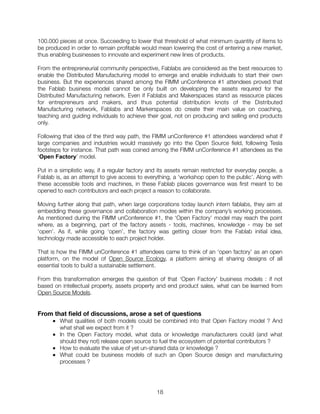 100.000 pieces at once. Succeeding to lower that threshold of what minimum quantity of items to
be produced in order to remain proﬁtable would mean lowering the cost of entering a new market,
thus enabling businesses to innovate and experiment new lines of products.
From the entrepreneurial community perspective, Fablabs are considered as the best resources to
enable the Distributed Manufacturing model to emerge and enable individuals to start their own
business. But the experiences shared among the FIMM unConference #1 attendees proved that
the Fablab business model cannot be only built on developing the assets required for the
Distributed Manufacturing network. Even if Fablabs and Makerspaces stand as ressource places
for entrepreneurs and makers, and thus potential distribution knots of the Distributed
Manufacturing network, Fablabs and Markerspaces do create their main value on coaching,
teaching and guiding individuals to achieve their goal, not on producing and selling end products
only.
Following that idea of the third way path, the FIMM unConference #1 attendees wandered what if
large companies and industries would massively go into the Open Source ﬁeld, following Tesla
footsteps for instance. That path was coined among the FIMM unConference #1 attendees as the
‘Open Factory’ model.
Put in a simplistic way, if a regular factory and its assets remain restricted for everyday people, a
Fablab is, as an attempt to give access to everything, a ‘workshop open to the public’. Along with
these accessible tools and machines, in these Fablab places governance was ﬁrst meant to be
opened to each contributors and each project a reason to collaborate.
Moving further along that path, when large corporations today launch intern fablabs, they aim at
embedding these governance and collaboration modes within the company’s working processes.
As mentioned during the FIMM unConference #1, the ‘Open Factory’ model may reach the point
where, as a beginning, part of the factory assets - tools, machines, knowledge - may be set
‘open’. As if, while going ‘open’, the factory was getting closer from the Fablab initial idea,
technology made accessible to each project holder.
That is how the FIMM unConference #1 attendees came to think of an ‘open factory’ as an open
platform, on the model of Open Source Ecology, a platform aiming at sharing designs of all
essential tools to build a sustainable settlement.
From this transformation emerges the question of that ‘Open Factory’ business models : if not
based on intellectual property, assets property and end product sales, what can be learned from
Open Source Models.
From that ﬁeld of discussions, arose a set of questions
■ What qualities of both models could be combined into that Open Factory model ? And
what shall we expect from it ?
■ In the Open Factory model, what data or knowledge manufacturers could (and what
should they not) release open source to fuel the ecosystem of potential contributors ?
■ How to evaluate the value of yet un-shared data or knowledge ?
■ What could be business models of such an Open Source design and manufacturing
processes ?
"18
 