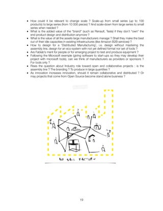 ■ How could it be relevant to change scale ? Scale-up from small series (up to 100
products) to large series (from 10 000 pieces) ? And scale-down from large series to small
series when needed ?
■ What is the added value of the “brand” (such as Renault, Tesla) if they don’t “own” the
end product design and distribution anymore ?
■ What is the value of all the assets large manufacturers manage ? Shall they make the best
out of their idle capacities in existing infrastructures (like Amazon B2B services) ?
■ How to design for a ‘Distributed Manufacturing’, i.e. design without mastering the
assembly line, design for an eco-system with not yet deﬁned format nor set of tools ?
■ Are Fablab’s ment for people or for emerging project to test and produce equipment ?
■ Following the Microsoft exemple (giving software to start-ups so they may develop their
project with microsoft tools), can we think of manufacturers as providers or sponsors ?
For tools only ?
■ Rises the question about Industry role toward open and collaborative projects : is the
assembly line ? The branding ? To produce in large quantities ?
■ As innovation increases innovation, should it remain collaborative and distributed ? Or
may projects that come from Open Source become stand alone business ?
"19
 