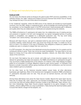 2. Design and manufacturing eco-system
Cultural shift
On one hand, the Internet world re-introduce the peer-to-peer (P2P) economy possibilities. In the
software industry, the ‘Agile’ method and Creative Commons licences have shown how an industry
may reshape the way it runs and thinks about its ecosystem.
In the ‘traditional’ industries, where the B2B actors of the network are bonded by buyer/supplier
contracts, from the R&D, design or engineering parts, all the knowledge and working process may
be ‘proprietary’ (or the integrated value). In the P2P environment, these processes gain in efﬁciency
and quality when they are collaborative (or distributed and adopted among the network).
The FIMM unConference #1 participants did realize that, the collaborative way of creating services
and products is inspired in its form and management, by typical managerial technics of putting
people in competition, but adapted to a distributed production way. The key word being
“emulation” and “advice sharing”, that seems to be Renault Fablab purpose.
Because with Open Source, user get to understand what he uses and to how it is built, that path
nourishes creativity, mainly because when user know how things are made, it is easier for him to
fork it or hack it. For instance ,in the case of OSVehicle, they designed a chassis as a platform that
enables any user or company to design their own cars from it.
In a P2P ecosystem, the value has to be distributed among the ecosystem for it to sustains and for
contributors activity to grow. There may not be any asset centralization. The value there is not only
based on money, but it may rather be knowledge, reputation, network, etc. Most often, there are
values of the Commons.
On one hand, that balance has yet to remain, and while such a loose structure appears to be
relevant for generating new ideas and solutions, the FIMM unConference #1 participants thought it
may not ensure a stable development of the network. For instance, when Tesla releases its battery
patent for an ecosystem to emerge, Makerbot closed its open source system, or Hufﬁngton Post
became a private corporation without giving incentives all the ﬁrst contributions, and the common
value created is gone (or privatized).
On the other hand, as the historical industrial leaders’ power fades, all other alternatives
businesses gain legitimacy. Most of the technical and managerial innovations FIMM unConference
#1 participants discussed were not new. They are just not banned anymore, and even taken
seriously.
Among these alternatives have arose the Open Source models. Beyond the name Open Source,
there are not always fully ‘open’ ressources, but licensed knowledge or data. That Open Source
community has tried and tested different business models to last (WikiPedia, Tesla, Arduino, etc.),
but more interestingly, these Open Source projects happened to be game changers on their
markets ; Arduino selling PCB’s as a way to penetrate it, Tesla sharing their electrical battery patent
to boost their electric charger format adoption, etc.
"20
 