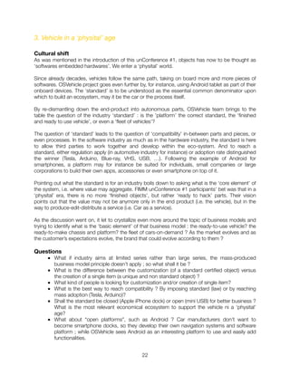 3. Vehicle in a ‘physital’ age
Cultural shift
As was mentioned in the introduction of this unConference #1, objects has now to be thought as
‘softwares embedded hardwares’. We enter a ‘physital’ world.
Since already decades, vehicles follow the same path, taking on board more and more pieces of
softwares. OSVehicle project goes even further by, for instance, using Android tablet as part of their
onboard devices. The ‘standard’ is to be understood as the essential common denominator upon
which to build an ecosystem, may it be the car or the process itself.
By re-dismantling down the end-product into autonomous parts, OSVehicle team brings to the
table the question of the industry ‘standard’ : is the ’platform’ the correct standard, the ‘ﬁnished
and ready to use vehicle’, or even a ‘ﬂeet of vehicles’?
The question of ‘standard’ leads to the question of ‘compatibility’ in-between parts and pieces, or
even processes. In the software industry as much as in the hardware industry, the standard is here
to allow third parties to work together and develop within the eco-system. And to reach a
standard, either regulation apply (in automotive industry for instance) or adoption rate distinguished
the winner (Tesla, Arduino, Blue-ray, VHS, USB, …). Following the example of Android for
smartphones, a platform may for instance be suited for individuals, small companies or large
corporations to build their own apps, accessories or even smartphone on top of it.
Pointing out what the standard is for an industry boils down to asking what is the ‘core element’ of
the system, i.e. where value may aggregate. FIMM unConference #1 participants’ bet was that in a
‘physital’ era, there is no more ‘ﬁnished objects’, but rather ‘ready to hack’ parts. Their vision
points out that the value may not be anymore only in the end product (i.e. the vehicle), but in the
way to produce-edit-distribute a service (i.e. Car as a service).
As the discussion went on, it let to crystallize even more around the topic of business models and
trying to identify what is the ‘basic element’ of that business model : the ready-to-use vehicle? the
ready-to-make chassis and platform? the ﬂeet of cars-on-demand ? As the market evolves and as
the customer’s expectations evolve, the brand that could evolve according to them ?
Questions
■ What if industry aims at limited series rather than large series, the mass-produced
business model principle doesn’t apply ; so what shall it be ?
■ What is the difference between the customization (of a standard certiﬁed object) versus
the creation of a single item (a unique and non standard object) ?
■ What kind of people is looking for customization and/or creation of single item?
■ What is the best way to reach compatibility ? By imposing standard (law) or by reaching
mass adoption (Tesla, Arduino)?
■ Shall the standard be closed (Apple iPhone dock) or open (mini USB) for better business ?
What is the most relevant economical ecosystem to support the vehicle ni a ‘physital’
age?
■ What about “open platforms”, such as Android ? Car manufacturers don’t want to
become smartphone docks, so they develop their own navigation systems and software
platform ; while OSVehicle sees Android as an interesting platform to use and easily add
functionalities.
"22
 