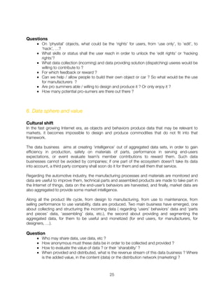 Questions
■ On ‘physital’ objects, what could be the ‘rights’ for users, from ‘use only’, to ‘edit’, to
‘hack’, …?
■ What skills or status shall the user reach in order to unlock the ‘edit rights’ or ‘hacking
rights’?
■ What data collection (incoming) and data providing solution (dispatching) useres would be
willing to contribute to ?
■ For which feedback or reward ?
■ Can we help / allow people to build their own object or car ? So what would be the use
for manufacturers ?
■ Are pro summers able / willing to design and produce it ? Or only enjoy it ?
■ How many potential pro-sumers are there out there ?
6. Data sphere and value
Cultural shift
In the fast growing Internet era, as objects and behaviors produce data that may be relevant to
markets, it becomes impossible to design and produce commodities that do not ﬁt into that
framework.
The data business aims at creating ‘intelligence’ out of aggregated data sets, in order to gain
efﬁciency in production, safety on materials of parts, performance in serving end-users
expectations, or event evaluate team’s member contributions to reward them. Such data
businesses cannot be avoided by companies; if one part of the ecosystem doesn’t take its data
into account, a third party company shall soon do it for them and sell them that service.
Regarding the automotive industry, the manufacturing processes and materials are monitored and
data are useful to improve them, technical parts and assembled products are made to take part in
the Internet of things, data on the end-user’s behaviors are harvested, and ﬁnally, market data are
also aggregated to provide some market intelligence.
Along all the product life cycle, from design to manufacturing, from use to maintenance, from
selling performance to use variability, data are produced. Two main business have emerged, one
about collecting and structuring the incoming data ( regarding ‘users’ behaviors’ data and ‘parts
and pieces’ data, ‘assembling’ data, etc.), the second about providing and segmenting the
aggregated data, for them to be useful and monetized (for end users, for manufacturers, for
designers, …).
Question
■ Who may share data, use data, etc ?
■ How anonymous must these data be in order to be collected and provided ?
■ How to evaluate the value of data ? or their ‘sharability’ ?
■ When provided and distributed, what is the revenue stream of this data business ? Where
is the added value, in the content (data) or the distribution network (marketing) ?
"25
 