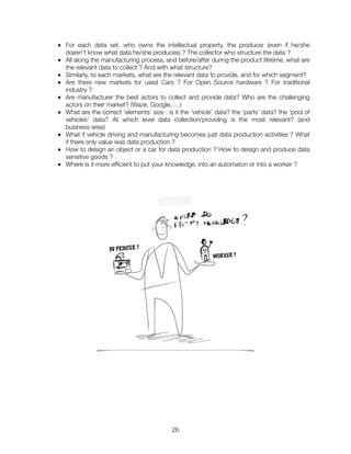 ■ For each data set, who owns the intellectual property, the producer (even if he/she
doesn’t know what data he/she produces) ? The collector who structure the data ?
■ All along the manufacturing process, and before/after during the product lifetime, what are
the relevant data to collect ? And with what structure?
■ Similarly, to each markets, what are the relevant data to provide, and for which segment?
■ Are there new markets for used Cars ? For Open Source hardware ? For traditional
industry ?	
■ Are manufacturer the best actors to collect and provide data? Who are the challenging
actors on their market? (Waze, Google, …)
■ What are the correct ‘elements’ size : is it the ‘vehicle’ data? the ‘parts’ data? the ‘pool of
vehicles’ data? At which level data collection/providing is the most relevant? (and
business wise)
■ What if vehicle driving and manufacturing becomes just data production activities ? What
if there only value was data production ?
■ How to design an object or a car for data production ? How to design and produce data
sensitive goods ?
■ Where is it more efﬁcient to put your knowledge, into an automaton or into a worker ?
"26
 