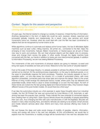 1.	 CONTEXT
Context : Targets for this session and perspective
“Discussing the industrial models that will best serve the Mobility in the
coming two decades.”
20 years ago, the Internet started to change our society. In essence, it freed the ﬂow of information.
Anything represented in the form of digital bits could be sent, received, shared, searched and
processed globally, instantly and inexpensively. As a result, many new services and social
movements came out. However, what we could deal with over the Net has been constrained to
objects that can be recognized by human brains so far.
While algorithms continue to automate and replace some human tasks, the rise of affordable digital
machines such as laser cutter, milling machine, 3D printer etc., connected to the Net, helps the
emerging of new movements. FabLab, Maker movements, or Hacker-space are all part of these
new way to work and produce. We can treat physical objects just like digital ones to process,
share and change them across the globe. In other words, through the digital machine tools
connected with the Net, our hands in addition to brains are now interconnected globally. In addition
to Information Processing, we are now seeing Material Processing.
The movements of bits and movements of physical objects are going to intersect, co-exist and
bring new types of societies we have yet to know. Welcome to the new world of “physital objects"!
Even at the scale of the large industry, it is already possible to witness the effects of this movement
carried out by internet. On the working process organization, on the way to distribute goods, or on
the ways to scientiﬁcally organize the work processes. Therefore, the industry appears to face 2
possibles paths : on one side arises the industry 4.0, a model of automated chains, with more
algorithm embedded, connected parts that share data and improve the design. Next to this smart
Internet of thing model emerge the distributed factory model, where parts may be delivered and
assembled locally, where there is value to share knowledge or co-own the ﬁnal object. As both of
these trends are rooted into the fast growing digital and interconnected milieu, they however shape
different futures of the post-fordist models. Or would there be a third way?
If we take the automotive industry as a ﬁrst example to apply these thoughts about our industrial
models, the ﬁrst 3D Printed Car was just announced by Local Motors in US. Automatic or self-
driving has been the popular topic recently. These indicate the new potential of connected objects
from creating them to using them. Open Source Vehicle shows the possibility of people assembling
their own cars, thus changing the links with auto manufacturers or with the legislator. Bicycles are
shared in many cities including Paris, and Electric Vehicles are starting to be shared. Smart phones
and mobile network services allow Uber, Airbnb and many more services offering new mode of
mobility.
We can foresee the deep and wide social change of mobility of peoples, objects, information,
money and energy will come in the next two decades. At this unConference, we would like to
explore how the movements or mobility at large will be transformed in the next two decades from
"3
 