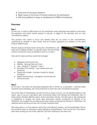 ■ Outcomes of the group sessions:
■ Major issues of the future of industry shared by the participants
■ Will and guidelines to keep on developing the FIMM unConference
Exercises
Day 1
On day one, in order to deﬁne topics for the workshops, every participant was asked to write down
the questions and topics he/she wanted to discuss, in regard to the keynotes and our main
unConference subject.
This process was meant to focus and identify what we, as actors of this unConference,
understood as valuable. In other words, that list of topics appeared as a reﬂexion on the same
thing by different eyes.
We did organize all these topics during this unConference, and
build some subjects families, as reported below. We have ﬁnally
voted to choose the ones we wanted to work on on Day 1.
Here are the topics and key words that emerged :
■ Regulation and Environment
■ Mobility : Services Data and Tools
■ User : Designer ? Engineer ? User ?
■ Education and markets : new markets and new
producers
■ Design and models : business models for shared
innovation
■ Digital manufacturing : managerial, economical and
technical issues.
Day 2
As for Day 2, the topics we discussed appeared after a remark by a participant : practical cases
would be more interesting, and more productive to reach the main unConference purpose.
One of the idea of methodology, we did not end up using on Day 2, but we feel like relating in this
report, was to use as a discussion start commercial videos from Renault and OSVehicle. Each of
these videos translate different visions of the automotive industry. The idea was to ask participants
in subgroups to imagine the future ideal automotive industry envisioned by Renault or by
OSVehicle, and imagine the anti-ideal automotive industry envisioned by Renault or OSVehicle. The
objective was to list the pro’s and con’s of each industrial vision.
Not being able to run this exercice during that unConference session, we did nevertheless hold to
two practical cases as discussion topics agreed by all participants. Then we did form two teams,
each team working on one of the case ﬁrst, and then switching to the other one.
"30
 