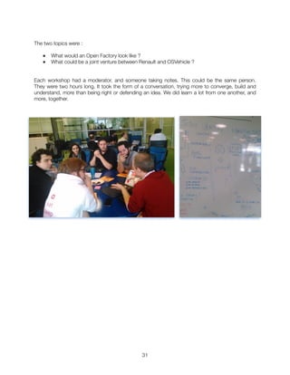 The two topics were :
■ What would an Open Factory look like ?
■ What could be a joint venture between Renault and OSVehicle ?
Each workshop had a moderator, and someone taking notes. This could be the same person.
They were two hours long. It took the form of a conversation, trying more to converge, build and
understand, more than being right or defending an idea. We did learn a lot from one another, and
more, together.
"31
 