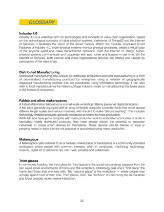 .	 GLOSSARY
Industry 4.0
Industry 4.0 is a collective term for technologies and concepts of value chain organization. Based
on the technological concepts of cyber-physical systems, theInternet of Things[2] and the Internet
of Services, it facilitates the vision of the Smart Factory. Within the modular structured Smart
Factories of Industry 4.0, cyber-physical systems monitor physical processes, create a virtual copy
of the physical world and make decentralized decisions. Over the Internet of Things, Cyber-
physical systems communicate and cooperate with each other and humans in real time. Via the
Internet of Services, both internal and cross-organizational services are offered and utilized by
participants of the value chain.
Distributed Manufacturing
Distributed manufacturing also known as distributed production and local manufacturing is a form
of decentralized manufacturing practiced by enterprises using a network of geographically
dispersed manufacturing facilities that are coordinated using information technology. It can also
refer to local manufacture via the historic cottage industry model, or manufacturing that takes place
in the homes of consumers.
Fablab and other makerspaces
A Fablab (fabrication laboratory) is a small-scale workshop offering (personal) digital fabrication.
A fab lab is generally equipped with an array of ﬂexible computer controlled tools that cover several
different length scales and various materials, with the aim to make "almost anything". This includes
technology-enabled products generally perceived as limited to mass production.
While fab labs have yet to compete with mass production and its associated economies of scale in
fabricating widely distributed products, they have already shown the potential to empower
individuals to create smart devices for themselves. These devices can be tailored to local or
personal needs in ways that are not practical or economical using mass production.
Makerspace
A Makerspace (also referred to as a hacklab, makerspace or hackspace) is a community-operated
workspace where people with common interests, often in computers, machining, technology,
science, digital art or electronic art, can meet, socialize and collaborate.
Third places

In community building, the third place (or third space) is the social surroundings separate from the
two usual social environments of home and the workplace. Oldenburg calls one's "ﬁrst place" the
home and those that one lives with. The "second place" is the workplace — where people may
actually spend most of their time. Third places, then, are "anchors" of community life and facilitate
and foster broader, more creative interaction.
"32
 