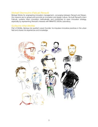 Mickaël Desmoulins (FabLab Renault)

Mickael Works for engineering innovation management, converging between Renault and Nissan.
His missions are to spread and promote an innovation and design culture. He built Renault’s intern
FabLab, sustains intern innovation methodically, and contributes to open innovation strategy,
especially by representing Renault’s interests with MINATEC IDEAs Laboratory.
Guillaume Attal (WoMa)
Part of WoMa, fabrique de quartier’s seven founder, he impulses innovative practices in the urban
ﬁeld and shares his experiences and knowledge.
"5
 
