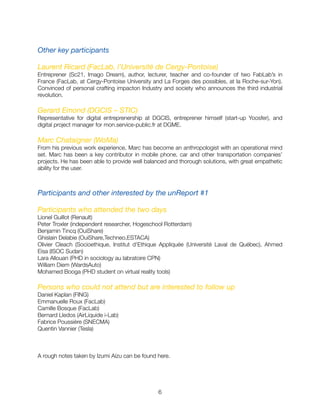 Other key participants
Laurent Ricard (FacLab, l’Université de Cergy-Pontoise)
Entreprener (Sc21, Imago Dream), author, lecturer, teacher and co-founder of two FabLab’s in
France (FacLab, at Cergy-Pontoise University and La Forges des possibles, at la Roche-sur-Yon).
Convinced of personal crafting impacton Industry and society who announces the third industrial
revolution.
Gerard Emond (DGCIS – STIC)
Representative for digital entreprenership at DGCIS, entreprener himself (start-up Yoosfer), and
digital project manager for mon.service-public.fr at DGME.
Marc Chataigner (WoMa)
From his previous work experience, Marc has become an anthropologist with an operational mind
set. Marc has been a key contributor in mobile phone, car and other transportation companies'
projects. He has been able to provide well balanced and thorough solutions, with great empathetic
ability for the user.
Participants and other interested by the unReport #1
Participants who attended the two days
Lionel Guillot (Renault)
Peter Troxler (independent researcher, Hogeschool Rotterdam)
Benjamin Tincq (OuiShare)
Ghislain Delabie (OuiShare,Techneo,ESTACA)
Olivier Cleach (Socioethique, Institut d'Ethique Appliquée (Université Laval de Québec), Ahmed
Eisa (ISOC Sudan)
Lara Allouan (PHD in sociology au labratoire CPN)
William Diem (WardsAuto)
Mohamed Booga (PHD student on virtual reality tools)
Persons who could not attend but are interested to follow up
Daniel Kaplan (FING)
Emmanuelle Roux (FacLab)
Camille Bosque (FacLab)
Bernard Lledos (AirLiquide i-Lab)
Fabrice Poussière (SNECMA)
Quentin Vannier (Tesla)
A rough notes taken by Izumi Aizu can be found here.
"6
 