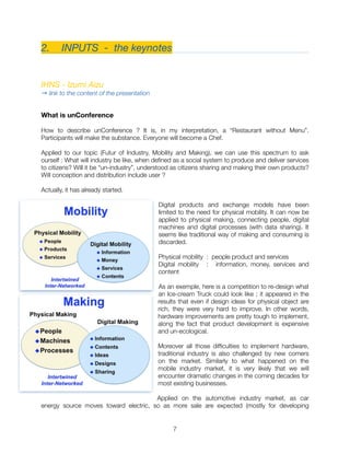 2.	 INPUTS - the keynotes
IHNS - Izumi Aizu
→ link to the content of the presentation
What is unConference
How to describe unConference ? It is, in my interpretation, a “Restaurant without Menu”.
Participants will make the substance. Everyone will become a Chef.
Applied to our topic (Futur of Industry, Mobility and Making), we can use this spectrum to ask
ourself : What will industry be like, when deﬁned as a social system to produce and deliver services
to citizens? Will it be “un-industry”, understood as citizens sharing and making their own products?
Will conception and distribution include user ?
Actually, it has already started.
Digital products and exchange models have been
limited to the need for physical mobility. It can now be
applied to physical making, connecting people, digital
machines and digital processes (with data sharing). It
seems like traditional way of making and consuming is
discarded.
Physical mobility : people product and services
Digital mobility : information, money, services and
content
As an exemple, here is a competition to re-design what
an Ice-cream Truck could look like ; it appeared in the
results that even if design ideas for physical object are
rich, they were very hard to improve. In other words,
hardware improvements are pretty tough to implement,
along the fact that product development is expensive
and un-ecological.
Moreover all those difﬁculties to implement hardware,
traditional industry is also challenged by new comers
on the market. Similarly to what happened on the
mobile industry market, it is very likely that we will
encounter dramatic changes in the coming decades for
most existing businesses.
Applied on the automotive industry market, as car
energy source moves toward electric, so as more sale are expected (mostly for developing
"7
 
