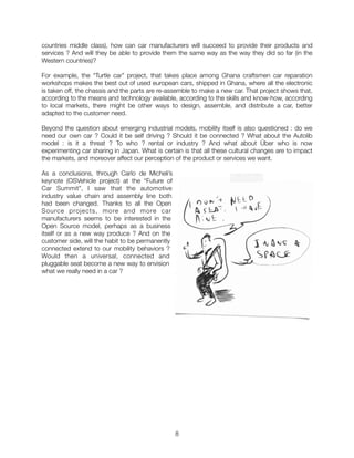 countries middle class), how can car manufacturers will succeed to provide their products and
services ? And will they be able to provide them the same way as the way they did so far (in the
Western countries)?
For example, the “Turtle car” project, that takes place among Ghana craftsmen car reparation
workshops makes the best out of used european cars, shipped in Ghana, where all the electronic
is taken off, the chassis and the parts are re-assemble to make a new car. That project shows that,
according to the means and technology available, according to the skills and know-how, according
to local markets, there might be other ways to design, assemble, and distribute a car, better
adapted to the customer need.
Beyond the question about emerging industrial models, mobility itself is also questioned : do we
need our own car ? Could it be self driving ? Should it be connected ? What about the Autolib
model : is it a threat ? To who ? rental or industry ? And what about Über who is now
experimenting car sharing in Japan. What is certain is that all these cultural changes are to impact
the markets, and moreover affect our perception of the product or services we want.
As a conclusions, through Carlo de Micheli’s
keynote (OSVehicle project) at the “Future of
Car Summit”, I saw that the automotive
industry value chain and assembly line both
had been changed. Thanks to all the Open
Source projects, more and more car
manufacturers seems to be interested in the
Open Source model, perhaps as a business
itself or as a new way produce ? And on the
customer side, will the habit to be permanently
connected extend to our mobility behaviors ?
Would then a universal, connected and
pluggable seat become a new way to envision
what we really need in a car ?
"8
 