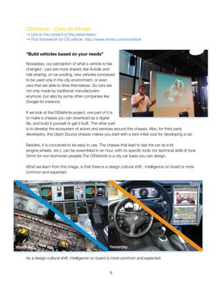 OSVehicle - Carlo de Micheli
→ Link to the content of the presentation
→ First framework for OS vehicle. http://www.vimeo.com/osvehicle
“Build vehicles based on your needs”
Nowadays, our perception of what a vehicle is has
changed : cars are more shared, like Autolib and
ride sharing, or car pooling, new vehicles conceived
to be used only in the city environment, or even
cars that are able to drive themselves. So cars are
not only made by traditional manufacturers
anymore, but also by some other companies like
Google for instance.
If we look at the OSVehicle project, one part of it is
to make a chassis you can download as a digital
ﬁle, and build it yourself or get it built. The other part
is to develop the ecosystem of actors and services around this chassis. Also, for third party
developers, this Open Source chassis makes you start with a zero initial cost for developing a car.
Besides, it is conceived to be easy to use. The chassis that lead to see the car as a kit
(engine,wheels, etc.), can be assembled in an hour, with no speciﬁc tools nor technical skills (it took
55mn for non technician people).The OSVehicle is a city car basis you can design.
What we learn from this image, is that there is a design cultural shift : intelligence on board is more
common and expected.
As a design cultural shift, intelligence on board is more common and expected.
"9
Yesterday
Today
Yesterday
Today
 