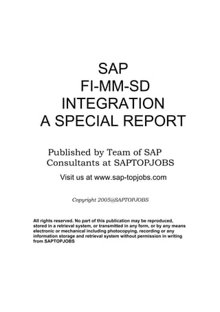 SAP
        FI-MM-SD
      INTEGRATION
   A SPECIAL REPORT
      Published by Team of SAP
      Consultants at SAPTOPJOBS
            Visit us at www.sap-topjobs.com

                  Copyright 2005@SAPTOPJOBS


All rights reserved. No part of this publication may be reproduced,
stored in a retrieval system, or transmitted in any form, or by any means
electronic or mechanical including photocopying, recording or any
information storage and retrieval system without permission in writing
from SAPTOPJOBS
 
