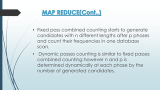 • Fixed pass combined counting starts to generate
candidates with n different lengths after p phases
and count their frequencies in one database
scan.
• Dynamic passes counting is similar to fixed passes
combined counting however n and p is
determined dynamically at each phase by the
number of generated candidates.
 