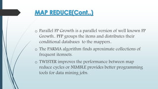 o Parallel FP Growth is a parallel version of well known FP
Growth.. PFP groups the items and distributes their
conditional databases to the mappers..
o The PARMA algorithm finds aproximate collections of
frequent itemsets.
o TWISTER improves the performance between map
reduce cycles or NIMBLE provides better programming
tools for data mining jobs.
 