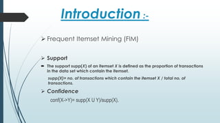 Introduction :-
 Frequent Itemset Mining (FIM)
 Support
 The support supp(X) of an itemset X is defined as the proportion of transactions
in the data set which contain the itemset.
supp(X)= no. of transactions which contain the itemset X / total no. of
transactions.
 Confidence
conf(X->Y)= supp(X U Y)/supp(X).
 