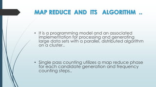 • It is a programming model and an associated
implementation for processing and generating
large data sets with a parallel, distributed algorithm
on a cluster..
• Single pass counting utilizes a map reduce phase
for each candidate generation and frequency
counting steps..
 