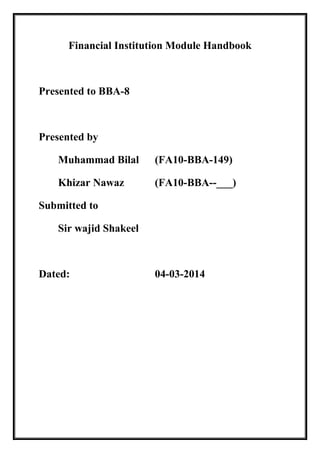 Financial Institution Module Handbook
Presented to BBA-8
Presented by
Muhammad Bilal (FA10-BBA-149)
Khizar Nawaz (FA10-BBA--___)
Submitted to
Sir wajid Shakeel
Dated: 04-03-2014
 