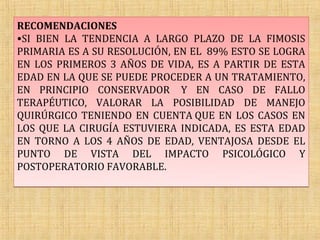RECOMENDACIONES
•SI BIEN LA TENDENCIA A LARGO PLAZO DE LA FIMOSIS
PRIMARIA ES A SU RESOLUCIÓN, EN EL 89% ESTO SE LOGRA
EN LOS PRIMEROS 3 AÑOS DE VIDA, ES A PARTIR DE ESTA
EDAD EN LA QUE SE PUEDE PROCEDER A UN TRATAMIENTO,
EN PRINCIPIO CONSERVADOR Y EN CASO DE FALLO
TERAPÉUTICO, VALORAR LA POSIBILIDAD DE MANEJO
QUIRÚRGICO TENIENDO EN CUENTA QUE EN LOS CASOS EN
LOS QUE LA CIRUGÍA ESTUVIERA INDICADA, ES ESTA EDAD
EN TORNO A LOS 4 AÑOS DE EDAD, VENTAJOSA DESDE EL
PUNTO DE VISTA DEL IMPACTO PSICOLÓGICO Y
POSTOPERATORIO FAVORABLE.
 