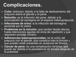 Complicaciones.
   Coito: doloroso: debido a la falta de deslizamiento del
    prepucio sobre el glande y el pene.
   Balanitis: es la infección del pene, debido a la
    acumulación de esmegma en el espacio balanoprepucial.
   Infecciones de orina: si la infección del esmegma
    asciende por la uretra.
   Problemas en la micción: que oscilan desde disuria,
    hasta retenciones agudas de orina de repetición y que
    requieren sondaje urinario.
   Adherencias balanoprepuciales: es la unión del
    prepucio con el glande, que complica más la fimosis y
    que pueden estar presentes en ausencia de fimosis.
   Cáncer de pene: es una complicación rarísima, que
    puede ser debida a la persistencia de fimosis después de
    la pubertad.
 