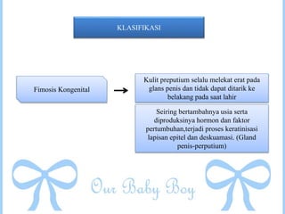 KLASIFIKASI
Fimosis Kongenital
Kulit preputium selalu melekat erat pada
glans penis dan tidak dapat ditarik ke
belakang pada saat lahir
Seiring bertambahnya usia serta
diproduksinya hormon dan faktor
pertumbuhan,terjadi proses keratinisasi
lapisan epitel dan deskuamasi. (Gland
penis-perputium)
 