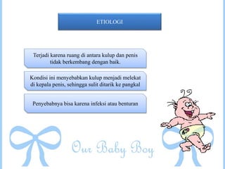 ETIOLOGI
Terjadi karena ruang di antara kulup dan penis
tidak berkembang dengan baik.
Kondisi ini menyebabkan kulup menjadi melekat
di kepala penis, sehingga sulit ditarik ke pangkal
Penyebabnya bisa karena infeksi atau benturan
 