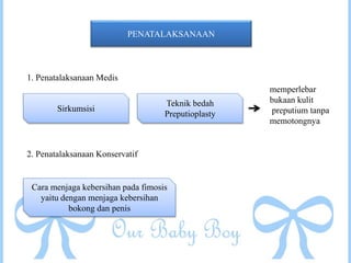 PENATALAKSANAAN
1. Penatalaksanaan Medis
Sirkumsisi
Teknik bedah
Preputioplasty
memperlebar
bukaan kulit
preputium tanpa
memotongnya
2. Penatalaksanaan Konservatif
Cara menjaga kebersihan pada fimosis
yaitu dengan menjaga kebersihan
bokong dan penis
 