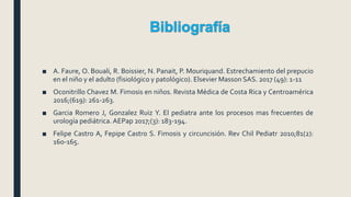 ■ A. Faure, O. Bouali, R. Boissier, N. Panait, P. Mouriquand. Estrechamiento del prepucio
en el niño y el adulto (fisiológico y patológico). Elsevier Masson SAS. 2017 (49): 1-11
■ Oconitrillo Chavez M. Fimosis en niños. Revista Médica de Costa Rica y Centroamérica
2016;(619): 261-263.
■ Garcia Romero J, Gonzalez Ruiz Y. El pediatra ante los procesos mas frecuentes de
urología pediátrica.AEPap 2017;(3): 183-194.
■ Felipe Castro A, Fepipe Castro S. Fimosis y circuncisión. Rev Chil Pediatr 2010;81(2):
160-165.
 
