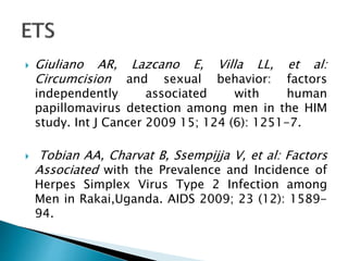  Giuliano AR, Lazcano E, Villa LL, et al:
Circumcision and sexual behavior: factors
independently associated with human
papillomavirus detection among men in the HIM
study. Int J Cancer 2009 15; 124 (6): 1251-7.
 Tobian AA, Charvat B, Ssempijja V, et al: Factors
Associated with the Prevalence and Incidence of
Herpes Simplex Virus Type 2 Infection among
Men in Rakai,Uganda. AIDS 2009; 23 (12): 1589-
94.
 