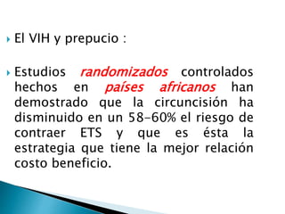  El VIH y prepucio :
 Estudios randomizados controlados
hechos en países africanos han
demostrado que la circuncisión ha
disminuido en un 58-60% el riesgo de
contraer ETS y que es ésta la
estrategia que tiene la mejor relación
costo beneficio.
 