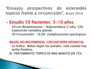  Estudio 59 Pacientes: 3-10 años.
◦ 29 con Betametasona – Hialuronidasa 2/vdia: 52%
exposición completa glande.
◦ 30 Circuncisión: 16.6% complicaciones quirúrgicas
BRAZIL NO RECOMIENDA: CIRCUNCISIÓN NEONATAL
Lo Indica: Bebes dejan los pañales, solo cuando hay
anillo fimótico.
EL TRATAMIENTO TOPICO ES MAS BARATO EN 75%.
 