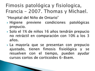 “Hospital del Niño de Ontario”
 Higiene previene condiciones patológicas
prepucio.
 Solo el 1% de niños 16 años tendrán prepucio
no retráctil en comparación con 10% a los 3
años.
 La mayoría que se presentan con prepucio
ajustado, tienen fimosis fisiológica y se
resuelven con el tiempo, pueden ayudar
cursos cortos de corticoides 6-8sem.
 