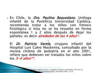  En Chile, la Dra. Paulina Baquedano, Uróloga
infantil de la Pontificia Universidad Católica,
recomienda tratar a los niños con fimosis
fisiológica si ésta no se ha resuelto en forma
espontánea 1 a 2 años después de dejar los
pañales; es decir alrededor de los 4 años*.

El Dr. Patricio Varela, cirujano infantil del
Hospital Luis Calvo Mackenna, consultado por la
revista chilena de pediatría en el año 2001,
refiere que debiesen ser tratados los niños sobre
los 3-4 años**.
*Baquedano P. Anomalías del prepucio y del pene: Malformaciones corregibles. Pediatria al dia 2002;18(1):39-40.
** Varela P ¿Cuál debe ser el manejo del niño con estrechez prepucial? Rev. chil pediatr 2001; 72 (4)
 