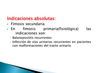 Indicaciones absolutas:
 Fimosis secundaria
 En fimosis primaria(fisiológica) las
indicaciones son:
◦ Balanopostitis recurrentes
◦ Infección de vías urinarias recurrentes en pacientes
con malformaciones del tracto urinario
 