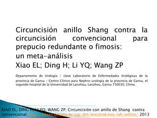 Circuncisión anillo Shang contra la
circuncisión convencional para
prepucio redundante o fimosis:
un meta-análisis
Xiao EL; Ding H; Li YQ; Wang ZP
Departamento de Urología / clave Laboratorio de Enfermedades Urológicas de la
provincia de Gansu / Centro Clínico para Nephro-urología de la provincia de Gansu, el
segundo hospital de la Universidad de Lanzhou, Lanzhou, Gansu 730030, China.
XIAO EL, DING H, LI YQ, WANG ZP; Circuncisión con anillo de Shang contra
convencional; http://bases.bireme.br/cgi-bin/wxislind.exe/iah/online/ 2013
 