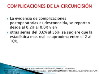  La evidencia de complicaciones
postoperatorias es desconocida, se reportan
desde al 0.2% al 0.6% y en
 otras series del 0.6% al 55%, se sugiere que la
estadística mas real se aproxima entre el 2 al
10%.
GUÍA DE PRÁCTICA CLÍNICA “Circuncisión”SSA-289-10, Mexico; disponible:
http://www.cenetec.salud.gob.mx/descargas/gpc/CatalogoMaestro/289_SSA_10_Circuncision/GRR
_SSA_289_10.pdf
 