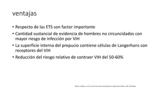 ventajas
• Respecto de las ETS son factor importante
• Cantidad sustancial de evidencia de hombres no circuncidados con
mayor riesgo de infección por VIH
• La superficie interna del prepucio contiene células de Langerhans con
receptores del VIH
• Reducción del riesgo relativo de contraer VIH del 50-60%
Wilcox, D, Baskin, L, et al. Care of the uncircumscised penis in infants and children. 2022. UpTODate.
 