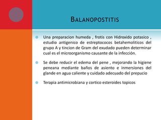 B ALANOPOSTITIS


Una preparacion humeda , frotis con Hidroxido potasico ,
estudio antigenico de estreptococos betahemoliticos del
grupo A y tincion de Gram del exudado pueden determinar
cual es el microorganismo causante de la infección.



Se debe reducir el edema del pene , mejorando la higiene
peneana mediante baños de asiento e inmersiones del
glande en agua caliente y cuidado adecuado del prepucio



Terapia antimicrobiana y cortico esteroides topicos

 