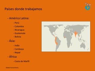 Países donde trabajamos

  - América Latina:
           - Perú
           - Colombia
           - Nicaragua
           - Guatemala
           - Bolivia
  - Ásia:
           - India
           - Camboya
           - Nepal
  - África
           - Costa de Marfil

Global Humanitaria.
 