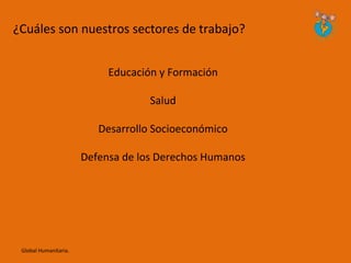 ¿Cuáles son nuestros sectores de trabajo?


                            Educación y Formación

                                    Salud

                          Desarrollo Socioeconómico

                       Defensa de los Derechos Humanos




 Global Humanitaria.
 