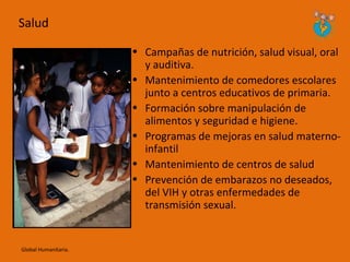 Salud

                      • Campañas de nutrición, salud visual, oral
                        y auditiva.
                      • Mantenimiento de comedores escolares
                        junto a centros educativos de primaria.
                      • Formación sobre manipulación de
                        alimentos y seguridad e higiene.
                      • Programas de mejoras en salud materno-
                        infantil
                      • Mantenimiento de centros de salud
                      • Prevención de embarazos no deseados,
                        del VIH y otras enfermedades de
                        transmisión sexual.


Global Humanitaria.
 