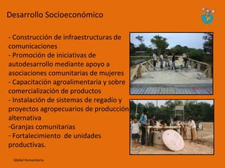 Desarrollo Socioeconómico

- Construcción de infraestructuras de
comunicaciones
- Promoción de iniciativas de
autodesarrollo mediante apoyo a
asociaciones comunitarias de mujeres
- Capacitación agroalimentaria y sobre
comercialización de productos
- Instalación de sistemas de regadío y
proyectos agropecuarios de producción
alternativa
-Granjas comunitarias
- Fortalecimiento de unidades
productivas.
 Global Humanitaria.
 