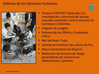 Defensa de los Derechos Humanos:

                       • Proyecto PROTECT dedicado a la
                         investigación y denuncia de abusos
                         sexuales cometidos contra menores en
                         Camboya y Colombia.
                       • Hogares de acogida
                       • Defensa de los DDHH y Ciudadanía
                         crítica.
                       • Red del Buen Trato
                       • Jóvenes promotores de cultura de Paz.
                       • Mesa Humanitaria de Mujeres
                       • Reducción de factores de riesgo
                         generadores de violencia en
                         adolescentes y jóvenes.


 Global Humanitaria.
 